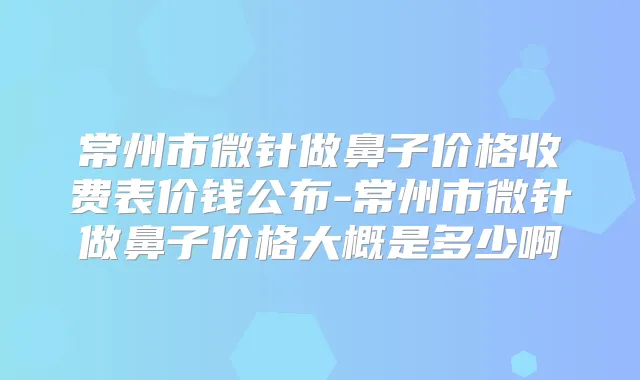 常州市微针做鼻子价格收费表价钱公布-常州市微针做鼻子价格大概是多少啊