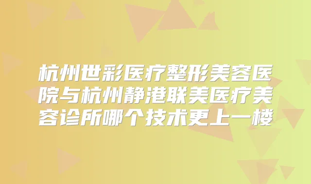 杭州世彩医疗整形美容医院与杭州静港联美医疗美容诊所哪个技术更上一楼