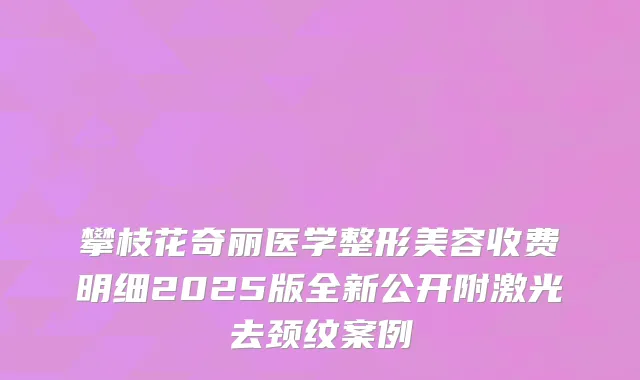 攀枝花奇丽医学整形美容收费明细2025版全新公开附激光去颈纹案例