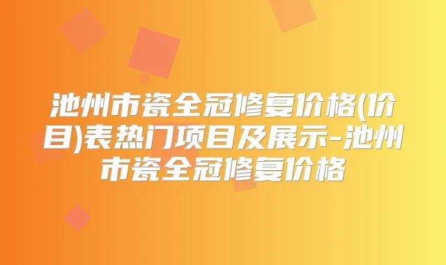 池州市瓷全冠修复价格(价目)表热门项目及展示-池州市瓷全冠修复价格