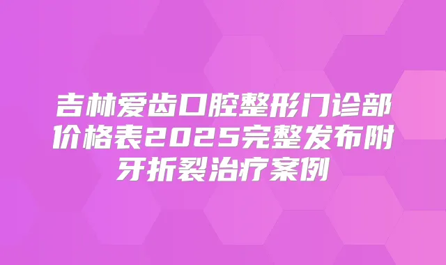 吉林爱齿口腔整形门诊部价格表2025完整发布附牙折裂案例