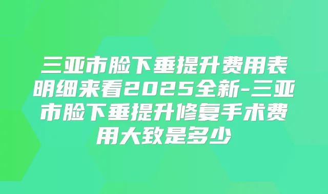 三亚市脸下垂提升费用表明细来看2025全新-三亚市脸下垂提升修复手术费用大致是多少