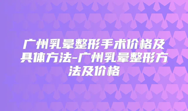 广州乳晕整形手术价格及具体方法-广州乳晕整形方法及价格