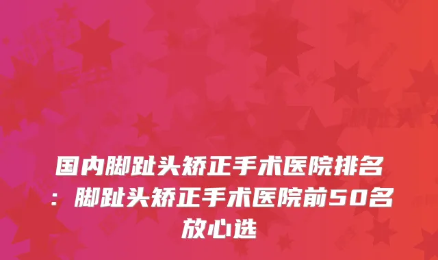 国内脚趾头矫正手术医院排名:脚趾头矫正手术医院前50名放心选
