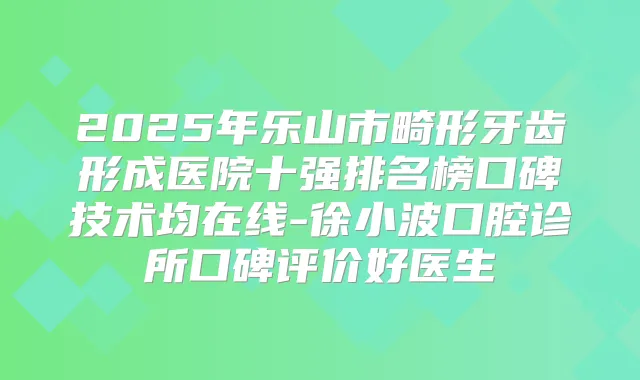 2025年乐山市畸形牙齿形成医院十强排名榜口碑技术均在线-徐小波口腔诊所口碑评价好医生