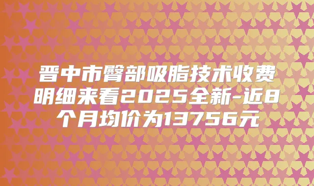 晋中市臀部吸脂技术收费明细来看2025全新-近8个月均价为13756元