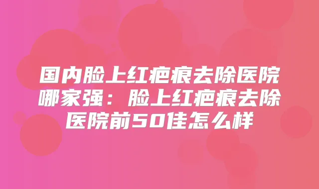国内脸上红疤痕去除医院哪家强:脸上红疤痕去除医院前50佳怎么样