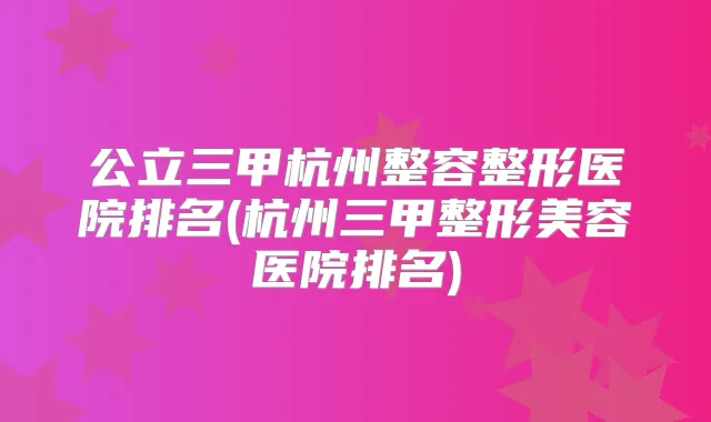 公立三甲杭州整容整形医院排名(杭州三甲整形美容医院排名)