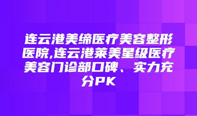 连云港美缔医疗美容整形医院,连云港莱美星级医疗美容门诊部口碑、实力充分PK
