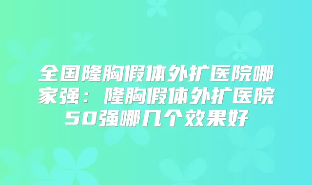 全国隆胸假体外扩医院哪家强：隆胸假体外扩医院50强哪几个效果好
