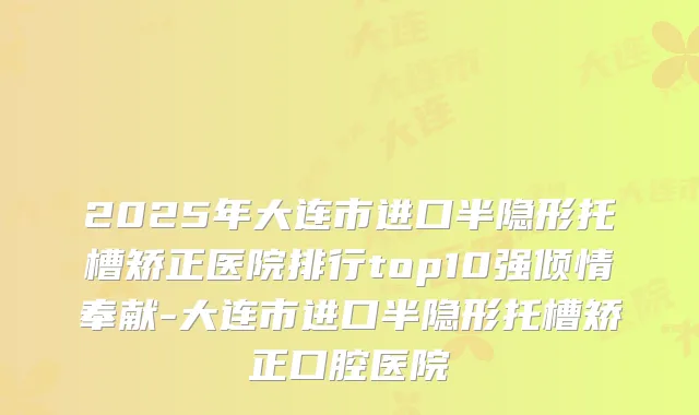 2025年大连市进口半隐形托槽矫正医院排行top10强倾情奉献-大连市进口半隐形托槽矫正口腔医院