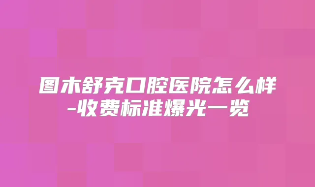 图木舒克口腔医院怎么样-收费标准爆光一览