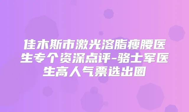佳木斯市激光溶脂瘦腰医生专个资深点评-骆士军医生高人气票选出圈