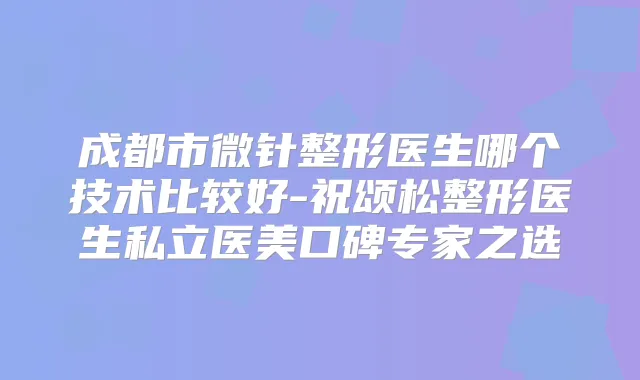 成都市微针整形医生哪个技术比较好-祝颂松整形医生私立医美口碑专家之选
