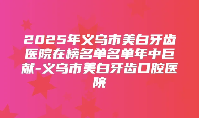 2025年义乌市美白牙齿医院在榜名单名单年中巨献-义乌市美白牙齿口腔医院