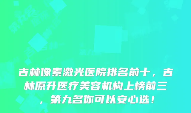 吉林像素激光医院排名前十,吉林原升医疗美容机构上榜前三,第九名你可以安心选!