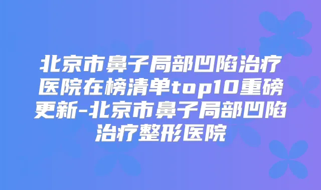北京市鼻子局部凹陷医院在榜清单top10重磅更新-北京市鼻子局部凹陷整形医院