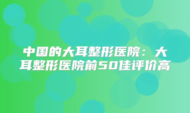 中国的大耳整形医院:大耳整形医院前50佳评价高