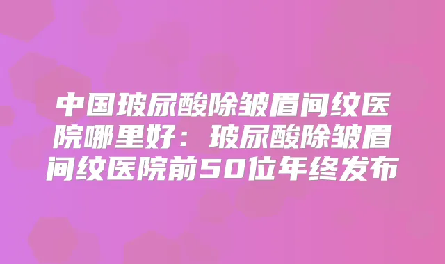 中国玻尿酸除皱眉间纹医院哪里好:玻尿酸除皱眉间纹医院前50位年终发布