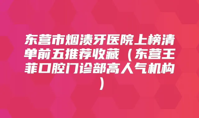 东营市烟渍牙医院上榜清单前五推荐收藏（东营王菲口腔门诊部高人气机构）