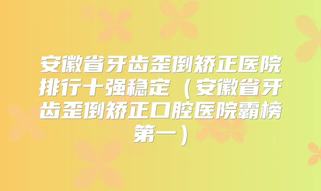 安徽省牙齿歪倒矫正医院排行十强稳定(安徽省牙齿歪倒矫正口腔医院霸榜第一)