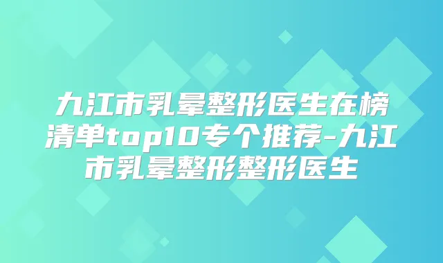九江市乳晕整形医生在榜清单top10专个推荐-九江市乳晕整形整形医生
