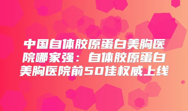 中国自体胶原蛋白美胸医院哪家强：自体胶原蛋白美胸医院前50佳上线