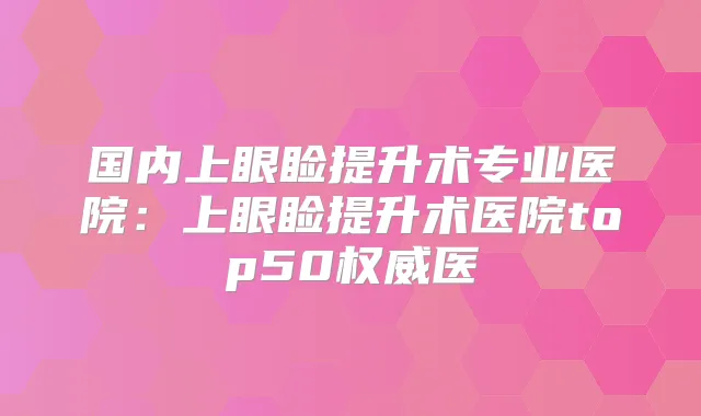 国内上眼睑提升术专业医院:上眼睑提升术医院top50医