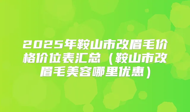 2025年鞍山市改眉毛价格价位表汇总(鞍山市改眉毛美容哪里优惠)