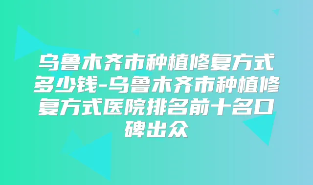 乌鲁木齐市种植修复方式多少钱-乌鲁木齐市种植修复方式医院排名前十名口碑出众