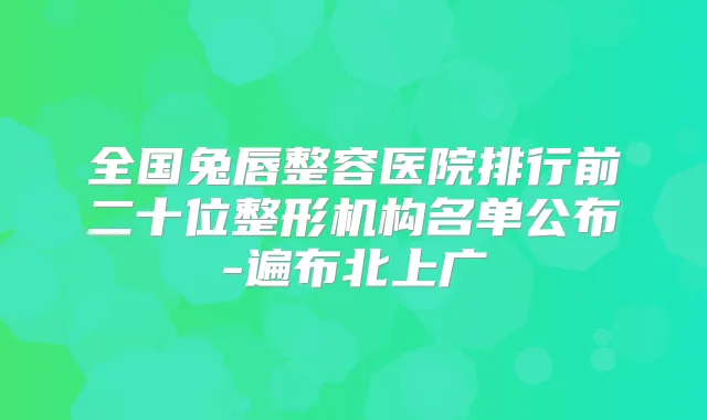 全国兔唇整容医院排行前二十位整形机构名单公布-遍布北上广