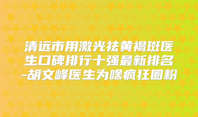 清远市用激光祛黄褐斑医生口碑排行十强新排名-胡文峰医生为啥疯狂圈粉
