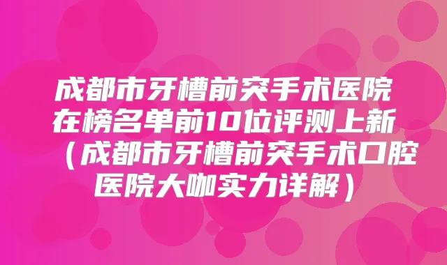 成都市牙槽前突手术医院在榜名单前10位评测上新（成都市牙槽前突手术口腔医院大咖实力详解）