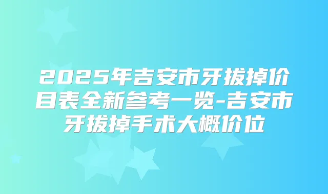 2025年吉安市牙拔掉价目表全新参考一览-吉安市牙拔掉手术大概价位