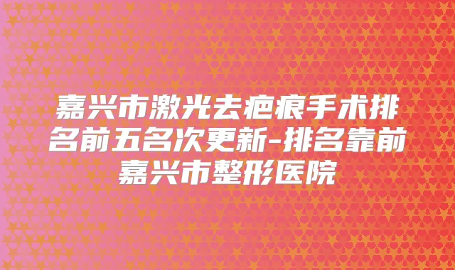 嘉兴市激光去疤痕手术排名前五名次更新-排名靠前嘉兴市整形医院