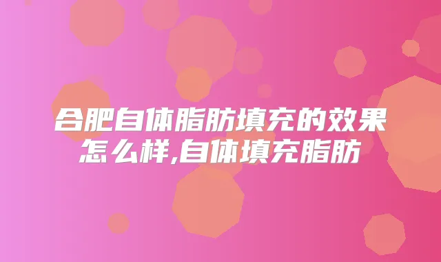 合肥自体脂肪填充的效果怎么样,自体填充脂肪