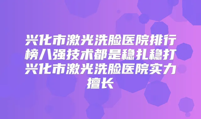 兴化市激光洗脸医院排行榜八强技术都是稳扎稳打兴化市激光洗脸医院实力擅长