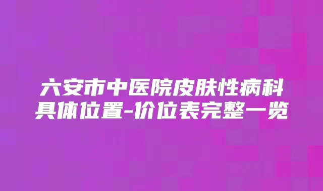 六安市中医院皮肤性病科具体位置-价位表完整一览