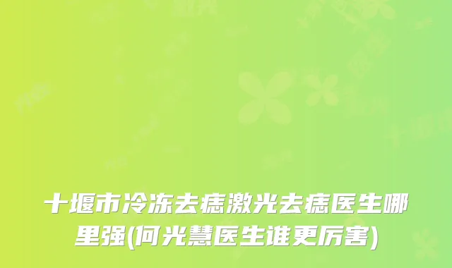 十堰市冷冻去痣激光去痣医生哪里强(何光慧医生谁更厉害)