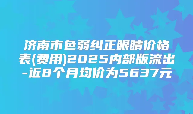 济南市色弱纠正眼睛价格表(费用)2025内部版流出-近8个月均价为5637元