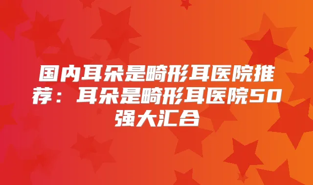 国内耳朵是畸形耳医院推荐：耳朵是畸形耳医院50强大汇合