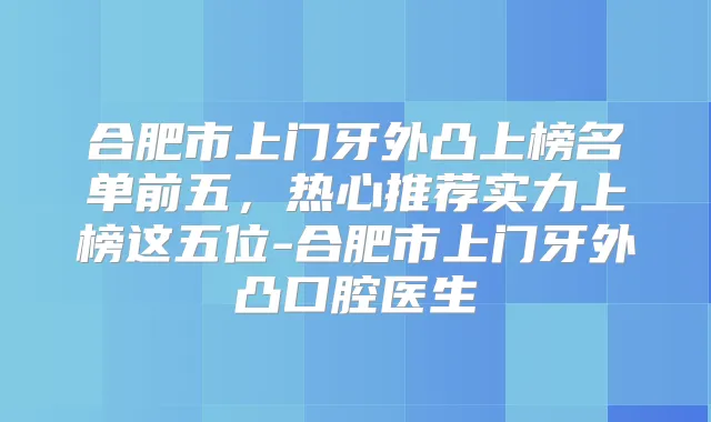 合肥市上门牙外凸上榜名单前五,热心推荐实力上榜这五位-合肥市上门牙外凸口腔医生