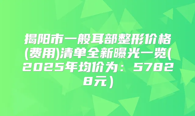 揭阳市一般耳部整形价格(费用)清单全新曝光一览(2025年均价为：57828元）