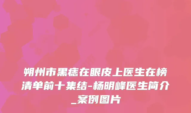 朔州市黑痣在眼皮上医生在榜清单前十集结-杨明峰医生简介_案例图片
