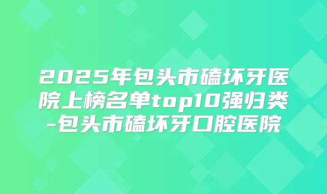 2025年包头市磕坏牙医院上榜名单top10强归类-包头市磕坏牙口腔医院