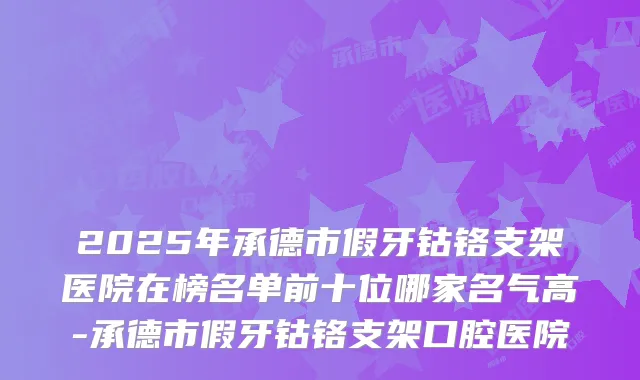 2025年承德市假牙钴铬支架医院在榜名单前十位哪家名气高-承德市假牙钴铬支架口腔医院