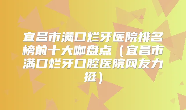 宜昌市满口烂牙医院排名榜前十大咖盘点（宜昌市满口烂牙口腔医院网友力挺）