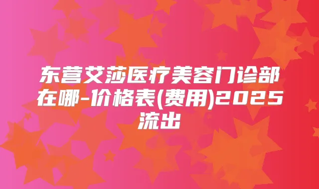 东营艾莎医疗美容门诊部在哪-价格表(费用)2025流出