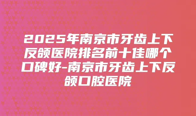 2025年南京市牙齿上下反颌医院排名前十佳哪个口碑好-南京市牙齿上下反颌口腔医院