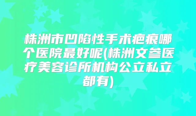 株洲市凹陷性手术疤痕哪个医院好呢(株洲文参医疗美容诊所机构公立私立都有)
